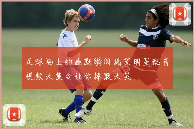 足球场上的幽默瞬间搞笑明星配音视频大集合让你捧腹大笑