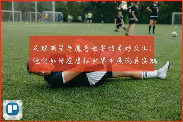 足球明星与魔兽世界的奇妙交汇：他们如何在虚拟世界中展现真实魅力