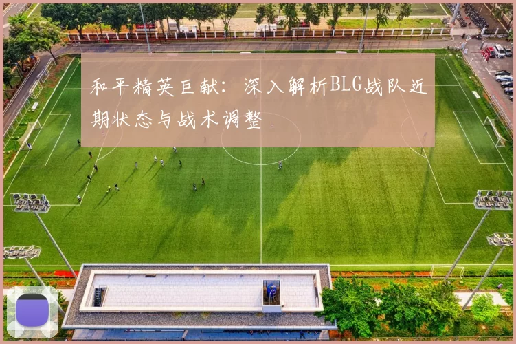 和平精英巨献：深入解析BLG战队近期状态与战术调整