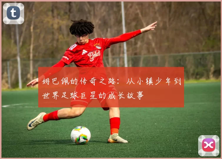 姆巴佩的传奇之路：从小镇少年到世界足球巨星的成长故事