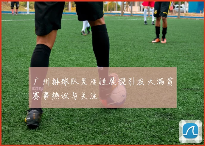 广州排球队灵活性展现引发大满贯赛事热议与关注