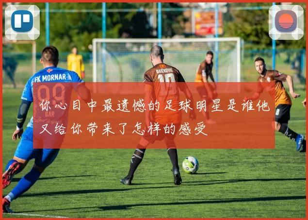 你心目中最遗憾的足球明星是谁他又给你带来了怎样的感受