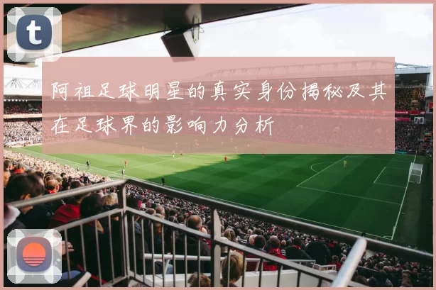 阿祖足球明星的真实身份揭秘及其在足球界的影响力分析