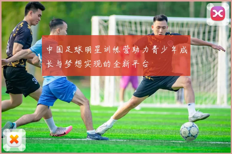 中国足球明星训练营助力青少年成长与梦想实现的全新平台