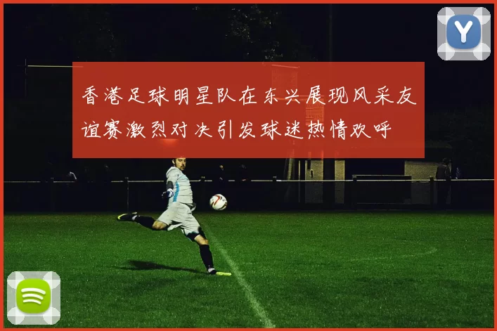 香港足球明星队在东兴展现风采友谊赛激烈对决引发球迷热情欢呼