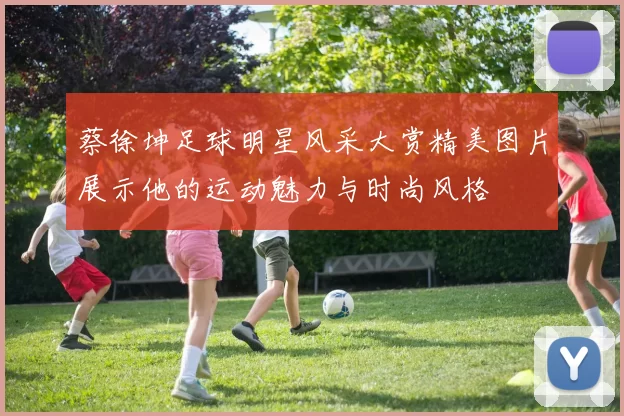 蔡徐坤足球明星风采大赏精美图片展示他的运动魅力与时尚风格