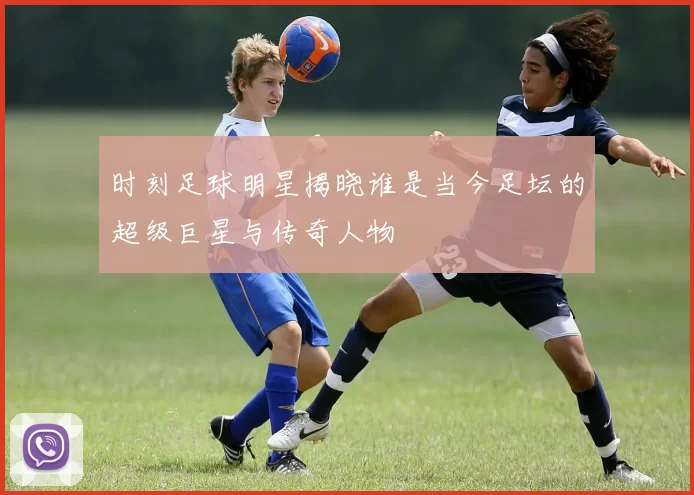 时刻足球明星揭晓谁是当今足坛的超级巨星与传奇人物