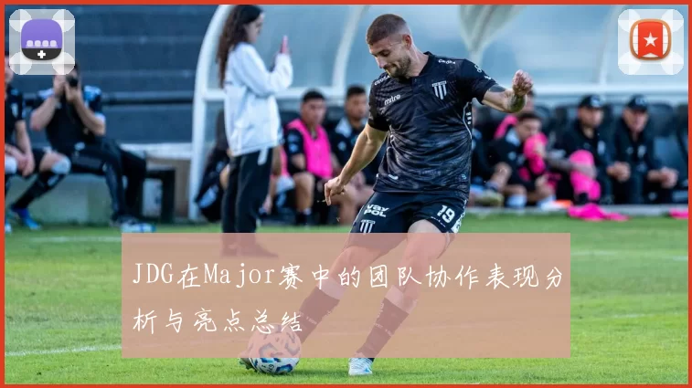 JDG在Major赛中的团队协作表现分析与亮点总结