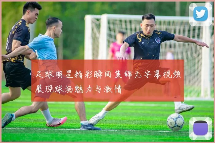 足球明星精彩瞬间集锦无字幕视频展现球场魅力与激情