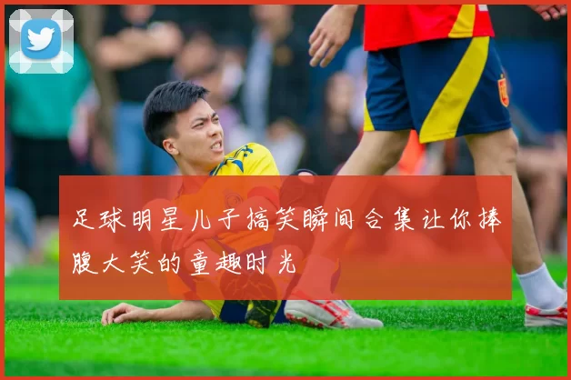 足球明星儿子搞笑瞬间合集让你捧腹大笑的童趣时光