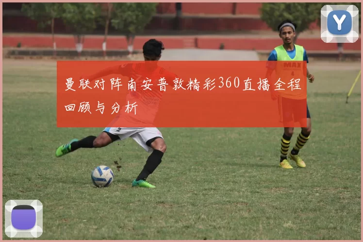 曼联对阵南安普敦精彩360直播全程回顾与分析
