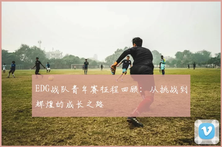 EDG战队青年赛征程回顾：从挑战到辉煌的成长之路