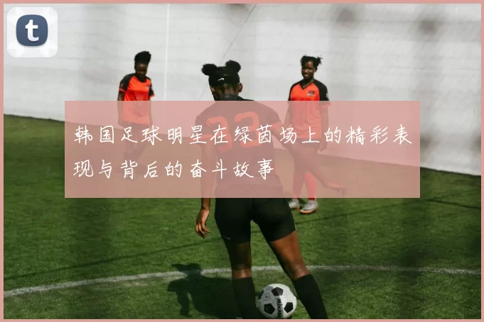 韩国足球明星在绿茵场上的精彩表现与背后的奋斗故事