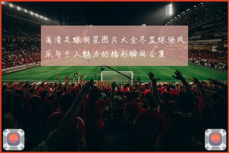 高清足球明星图片大全尽显球场风采与个人魅力的精彩瞬间合集