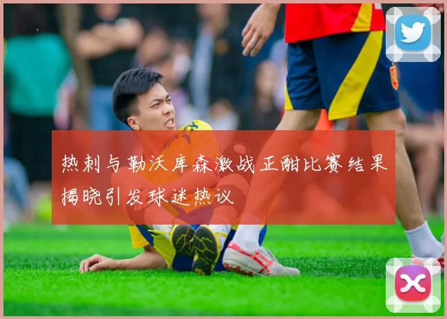 热刺与勒沃库森激战正酣比赛结果揭晓引发球迷热议
