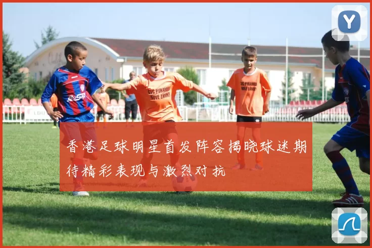 香港足球明星首发阵容揭晓球迷期待精彩表现与激烈对抗