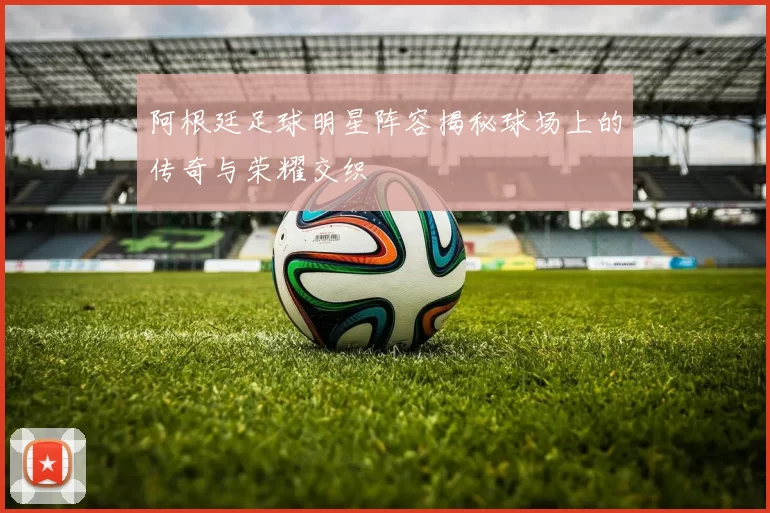 阿根廷足球明星阵容揭秘球场上的传奇与荣耀交织
