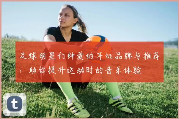 足球明星们钟爱的耳机品牌与推荐，助你提升运动时的音乐体验