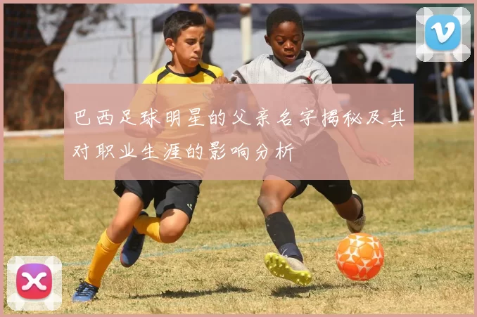 巴西足球明星的父亲名字揭秘及其对职业生涯的影响分析