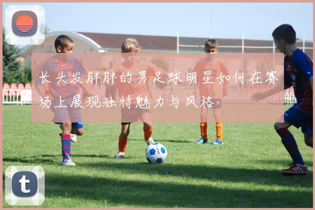 长头发胖胖的男足球明星如何在赛场上展现独特魅力与风格