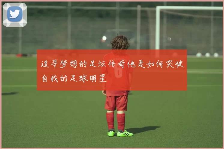 追寻梦想的足坛传奇他是如何突破自我的足球明星