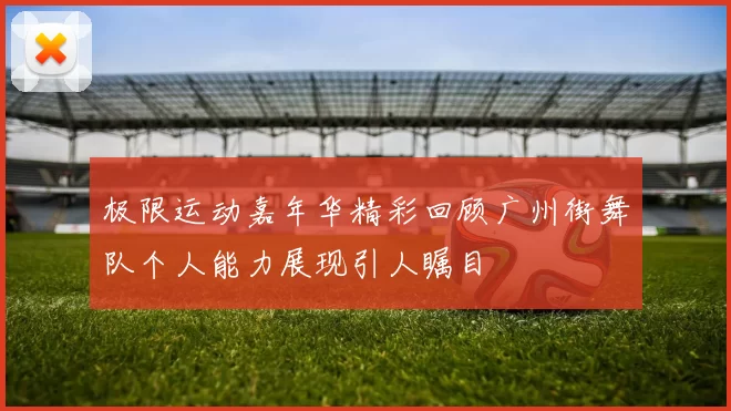 极限运动嘉年华精彩回顾广州街舞队个人能力展现引人瞩目