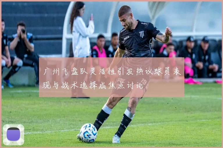 广州飞盘队灵活性引发热议球员表现与战术选择成焦点讨论