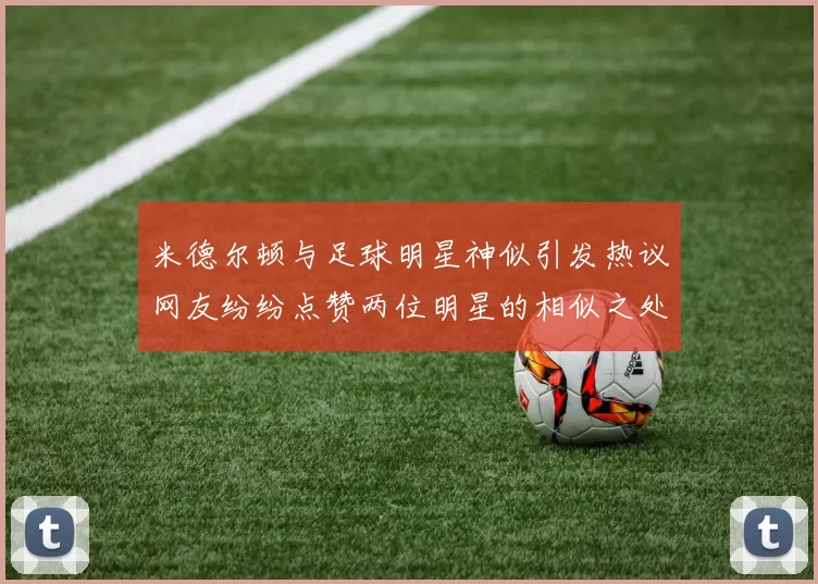 米德尔顿与足球明星神似引发热议网友纷纷点赞两位明星的相似之处