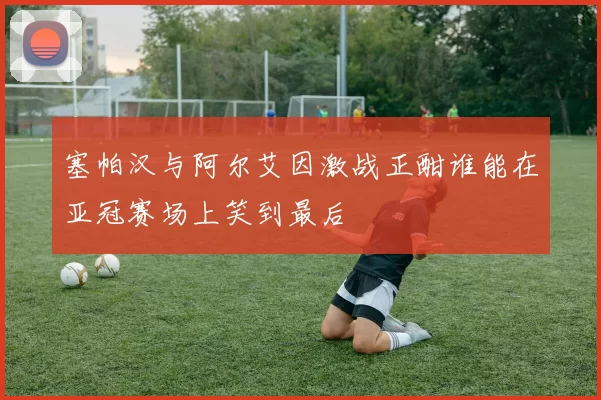 塞帕汉与阿尔艾因激战正酣谁能在亚冠赛场上笑到最后
