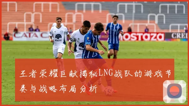 王者荣耀巨献揭秘LNG战队的游戏节奏与战略布局分析