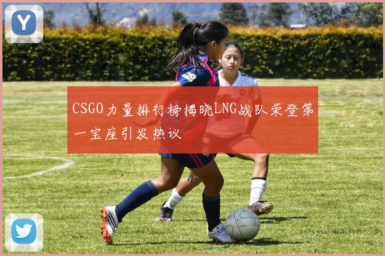 CSGO力量排行榜揭晓LNG战队荣登第一宝座引发热议