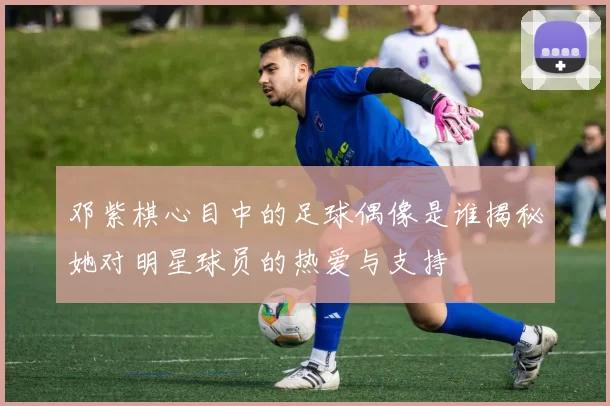邓紫棋心目中的足球偶像是谁揭秘她对明星球员的热爱与支持
