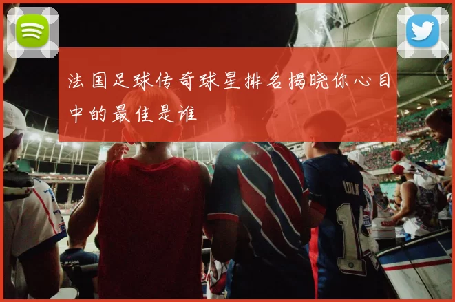 法国足球传奇球星排名揭晓你心目中的最佳是谁