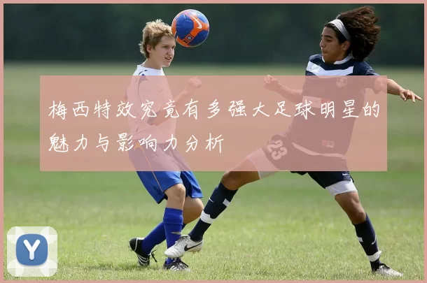 梅西特效究竟有多强大足球明星的魅力与影响力分析
