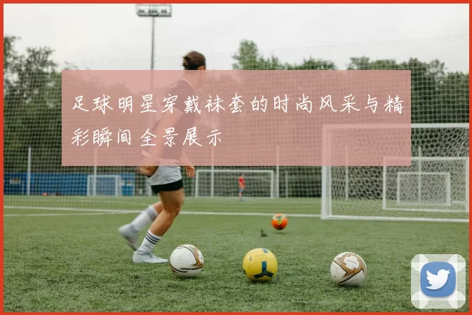 足球明星穿戴袜套的时尚风采与精彩瞬间全景展示