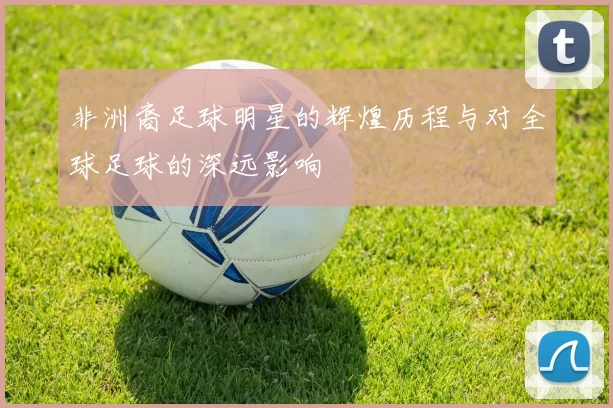 非洲裔足球明星的辉煌历程与对全球足球的深远影响