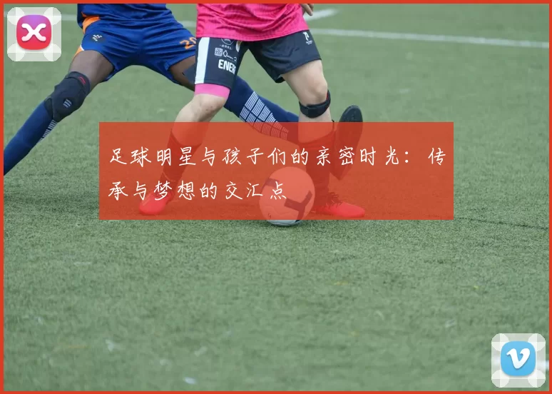 足球明星与孩子们的亲密时光：传承与梦想的交汇点
