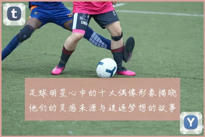 足球明星心中的十大偶像形象揭晓他们的灵感来源与追逐梦想的故事