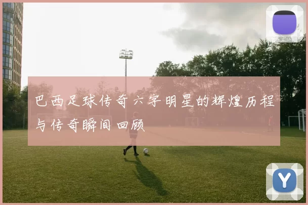 巴西足球传奇六字明星的辉煌历程与传奇瞬间回顾