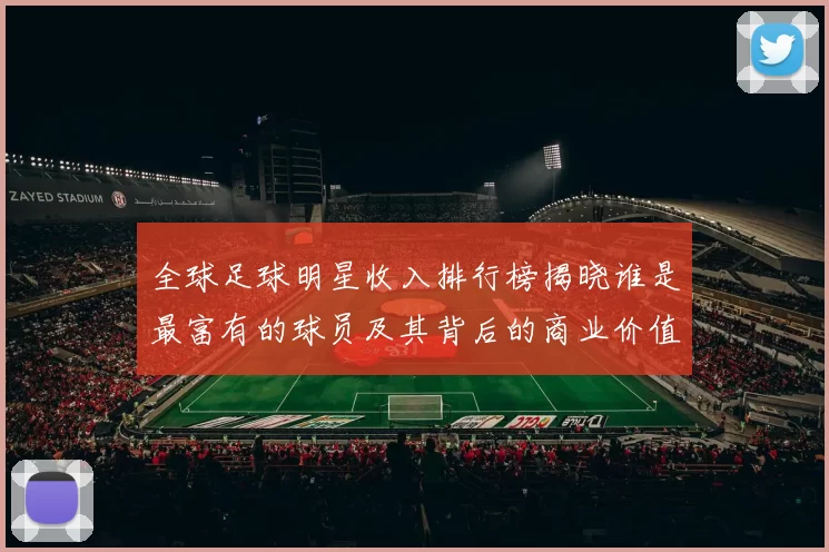 全球足球明星收入排行榜揭晓谁是最富有的球员及其背后的商业价值分析