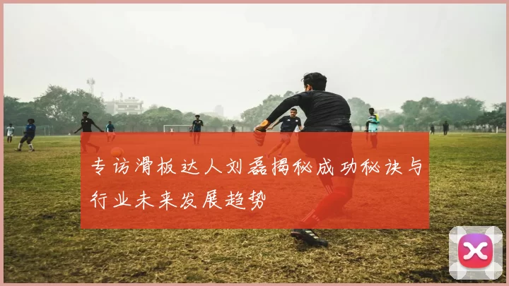 专访滑板达人刘磊揭秘成功秘诀与行业未来发展趋势