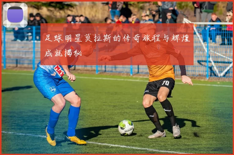 足球明星莫拉斯的传奇旅程与辉煌成就揭秘