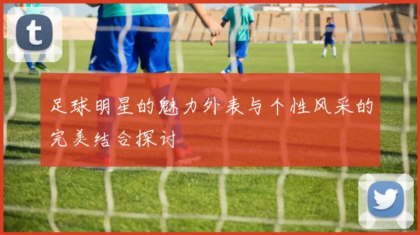 足球明星的魅力外表与个性风采的完美结合探讨