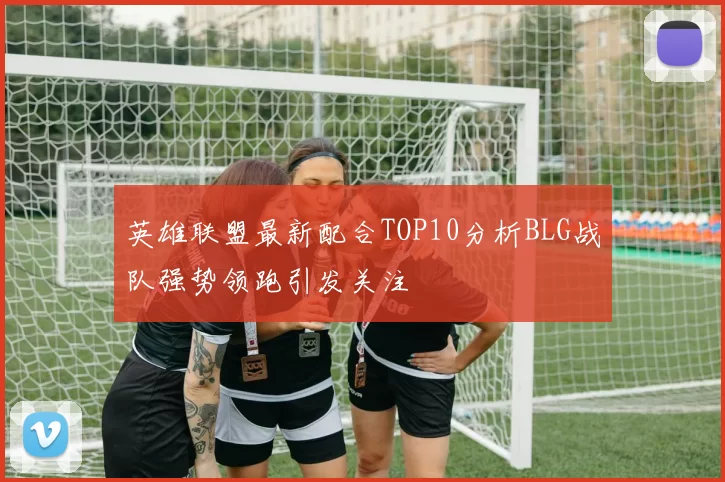 英雄联盟最新配合TOP10分析BLG战队强势领跑引发关注