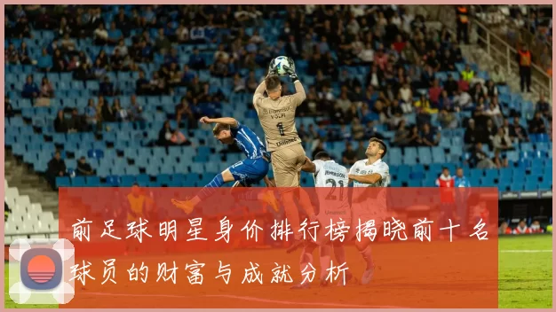前足球明星身价排行榜揭晓前十名球员的财富与成就分析