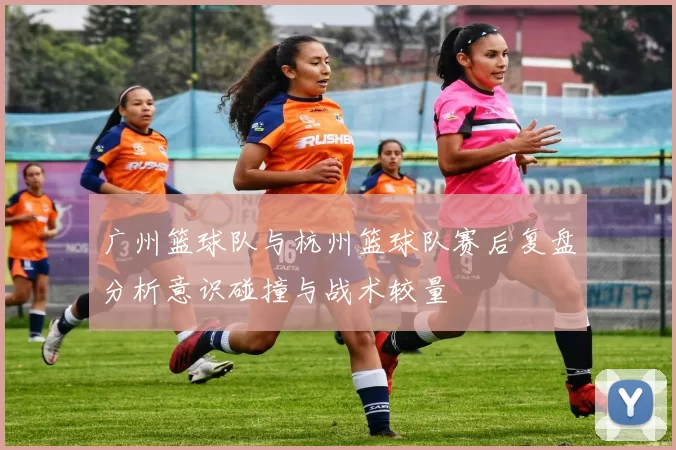 广州篮球队与杭州篮球队赛后复盘分析意识碰撞与战术较量