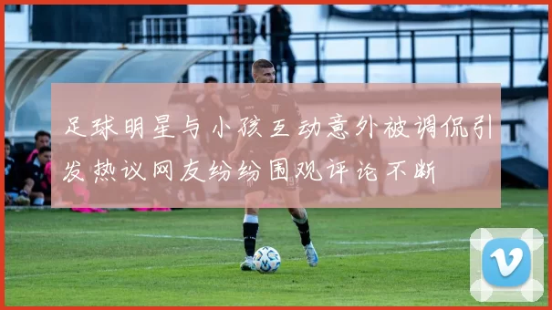 足球明星与小孩互动意外被调侃引发热议网友纷纷围观评论不断