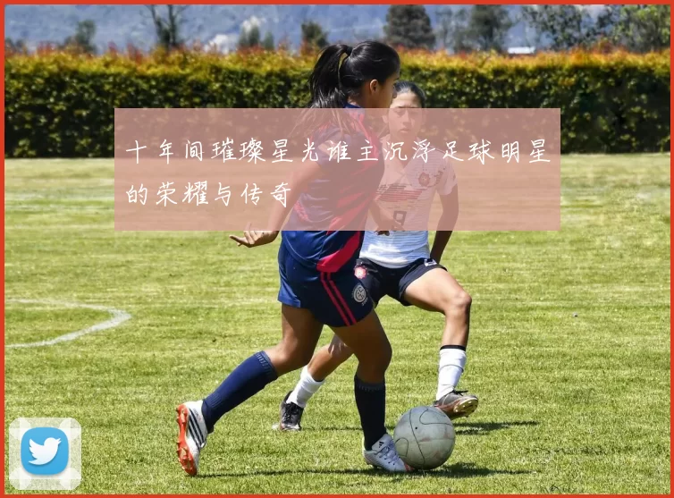 十年间璀璨星光谁主沉浮足球明星的荣耀与传奇