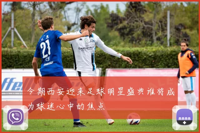 今期西安迎来足球明星盛典谁将成为球迷心中的焦点