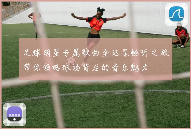 足球明星专属歌曲全记录畅听之旅带你领略球场背后的音乐魅力